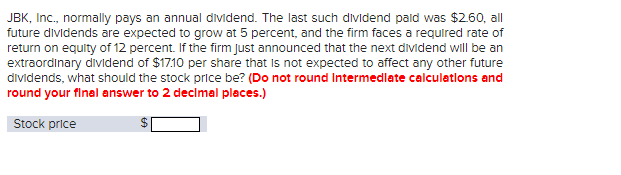 JBK, Inc., normally pays an annual dividend. The last such dividend paid was $2.60, all
future dividends are expected to grow at 5 percent, and the firm faces a required rate of
return on equity of 12 percent. If the firm Just announced that the next dividend will be an
extraordinary dividend of $17.10 per share that is not expected to affect any other future
dividends, what should the stock price be? (Do not round Intermediate calculations and
round your final answer to 2 decimal places.)
Stock price