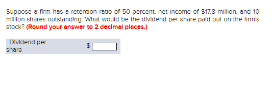 Suppose a firm has a retention ratio of 50 percent, net Income of $17.8 million, and 10
million shares outstanding. What would be the dividend per share paid out on the firm's
stock? (Round your answer to 2 decimal places.)
Dividend per
share