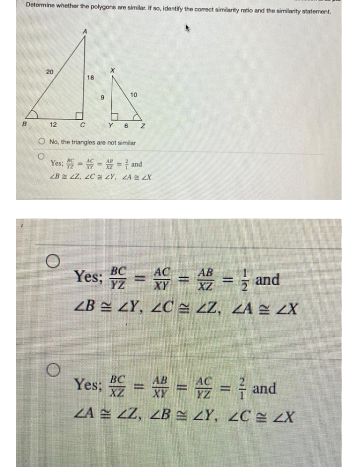 Determine whether the polygons are similar. If so, identify the correct similarity ratio and the similarity statement.
20
18
10
9
12
Y
6
O No, the triangles are not similar
Yes: = = = and
ZB E LZ, 2C LY, ZA E ZX
Yes; = = = } and
BC
AC
AB
%3D
%3D
ZB LY, 2C= zZ, ZA 2 ZX
Yes; = = = } and
BC
AB
%3D
%3D
ZA 2 Z2, ZB ZY, ZC ZX
