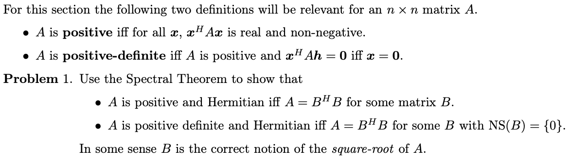 For this section the following two definitions will be relevant for an n x n matrix A.
• A is positive iff for all x,
xH Ax is real and non-negative.
• A is positive-definite iff A is positive and x# Ah = 0 iff x = 0.
Problem 1. Use the Spectral Theorem to show that
• A is positive and Hermitian iff A = BHB for some matrix B.
• A is positive definite and Hermitian iff A
BHB for some B with NS(B) = {0}.
In some sense B is the correct notion of the square-root of A.
