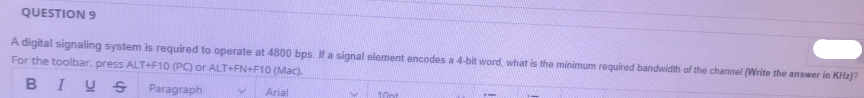 QUESTION 9
A digital signaling system is required to operate at 4800 bps. If a signal element encodes a 4-bit word, what is the minimum required bandwidth of the channel (Write the answer in KHz)?
For the toolbar, press ALT+F10 (PC) or ALT+FN+F10 (Mac).
BIUS
Paragraph
Arial
10pt
