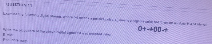 QUESTION 11
Examine the following digital stream, where (+) means a positive pulse. () means a negative pulse and (0) means no signal in a bit interval
0+-+00-+
Write the bit pattern of the above digital signal if it was encoded using
B-AMI:
Pseudoternary
