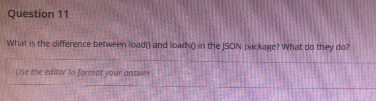 Question 11
What is the difference between load() and loads() in the JSON package? What do they do?
Use the editor to format your answer
