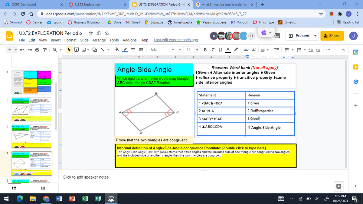 O OCPS Dashboard
A U3.T2 Exploration
O
U3.T2 EXPLORATION Period 6 - G x
G what 3 most be true in order for x +
A docs.google.com/presentation/d/1XcZvm0_3KF_jmVb1X_JbL4YNovx8W_ut637bHrxWQ34/edit#slide=id.gfb2de953c8_7_77
f Skyward
O Canvas
O Launch
Business & Entrepr. L Drive M Gmail
O Edpuzzle
i Investopedia
Papa's Scooperia K! Kahoot! N Nitro Type
E Reading list
Gmetrix
U3.T2 EXPLORATION Period 6
A
(+11
O Present
* Share
J
File Edit View Insert Format Slide Arrange Tools Add-ons Help Last edit was seconds ago
+ - na ?
İTI D -
+ BI U A
E E
Arial
14
...
31
7 | 6 | 5 | 4
| 3 |2 1 | - 1 |
I| 1 |
2
Reasons Word bank (Not all apply)
| Angle-Side-Angle
4
Which rigid transformation would map triangle
ABC onto triangle CDA? Rotation
Given • Alternate interior angles • Given
• reflexive property + transitive property same
side interior angles
Statement
Resson
5
Side-Side-Sid
1 <BAC <DCA
1 given
2 ACECA
2 Reflproperties
3 <ACBE<CAD
3.Given
4 AABCCDA
4 Angle-Side-Angle
Side-Ange-Sde
Prove that the two triangles are congruent
2.
Informal definition of Angle-Side-Angle congruence Postulate: [double click to type here]
The Angle-Side-Angle Postulate (ASA) states that if two angles and the included side of one triangle are congruent to two angles
and the included side of another triangle, then the two triangles are congruent.
7
Ange-Se-Ange
r
Click to add speaker notes
Angis-kngle
1:12 PM
回 へ
10/26/2021
+
