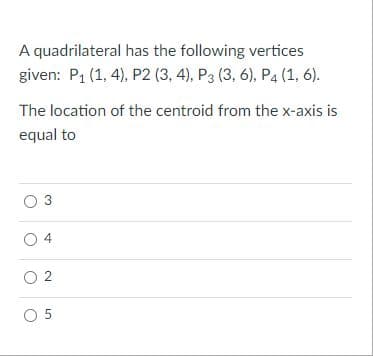 A quadrilateral has the following vertices
given: P1 (1, 4), P2 (3, 4), P3 (3, 6), P4 (1, 6).
The location of the centroid from the x-axis is
equal to
3
O 4
O 2
O 5
