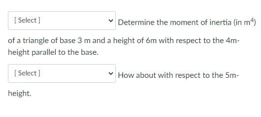 [ Select ]
Determine the moment of inertia (in m4)
of a triangle of base 3 m and a height of óm with respect to the 4m-
height parallel to the base.
[ Select ]
How about with respect to the 5m-
height.
