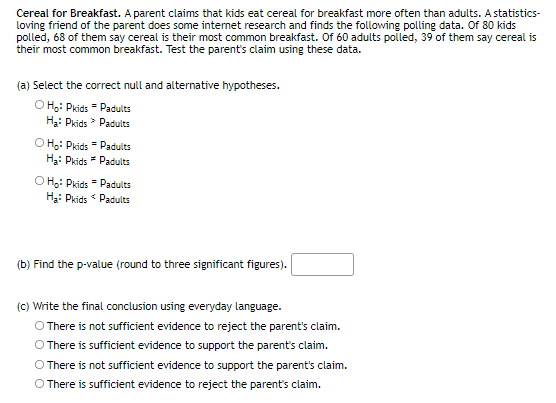 Cereal for Breakfast. A parent claims that kids eat cereal for breakfast more often than adults. A statistics-
loving friend of the parent does some internet research and finds the following polling data. Of 80 kids
polled, 68 of them say cereal is their most common breakfast. Of 60 adults polled, 39 of them say cereal is
their most common breakfast. Test the parent's claim using these data.
(a) Select the correct null and alternative hypotheses.
O H;: Pkids = Padults
H3: Pkids > Padults
O Hg: Pkids = Padults
H3: Pkids * Padults
O H.: Pkids " Padults
H3: Pkids Padults
(b) Find the p-value (round to three significant figures).
(c) Write the final conclusion using everyday language.
O There is not sufficient evidence to reject the parent's claim.
O There is sufficient evidence to support the parent's claim.
O There is not sufficient evidence to support the parent's claim.
O There is sufficient evidence to reject the parent's claim.
