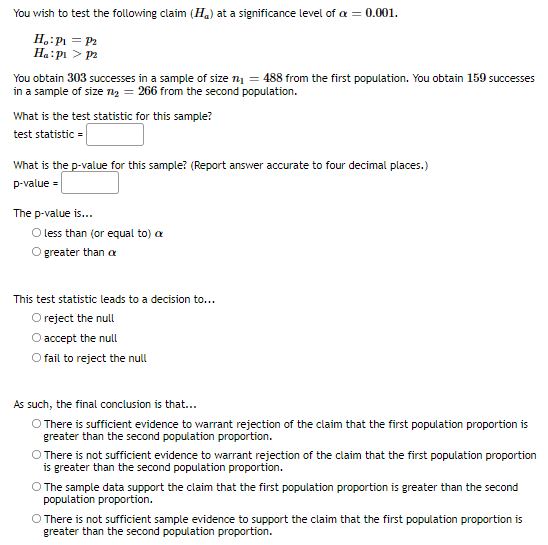 You wish to test the following claim (Ha) at a significance level of a = 0.001.
H,:P = P2
Ha:pi > p
You obtain 303 successes in a sample of size n = 488 from the first population. You obtain 159 successes
in a sample of size ry = 266 from the second population.
What is the test statistic for this sample?
test statistic =
What is the p-value for this sample? (Report answer accurate to four decimal places.)
p-value =
The p-value is...
O less than (or equal to) a
O greater than a
This test statistic leads to a decision to...
O reject the null
O accept the null
O fail to reject the null
As such, the final conclusion is that...
O There is sufficient evidence to warrant rejection of the claim that the first population proportion is
greater than the second population proportion.
O There is not sufficient evidence to warrant rejection of the claim that the first population proportion
is greater than the second population proportion.
O The sample data support the claim that the first population proportion is greater than the second
population proportion.
O There is not sufficient sample evidence to support the claim that the first population proportion is
greater than the second population proportion.
