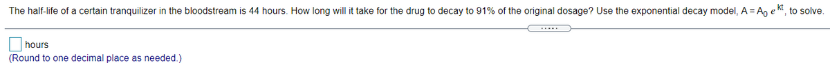 kt
The half-life of a certain tranquilizer in the bloodstream is 44 hours. How long will it take for the drug to decay to 91% of the original dosage? Use the exponential decay model, A =A, e
to solve.
hours
(Round to one decimal place as needed.)
