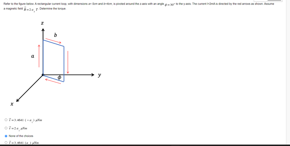 Refer to the figure below. A rectangular current loop, with dimensions a= 5cm and b=4cm, is pivoted around the z-axis with an angle = 30° to the y-axis. The current l=2mA is directed by the red arrows as shown. Assume
a magnetic field B=2 a T. Determine the torque.
Z
a
X
O7 3.4641 (-a) µNm
07=2a_µNm
O None of the choices
O 73.4641 (a) µNm
b