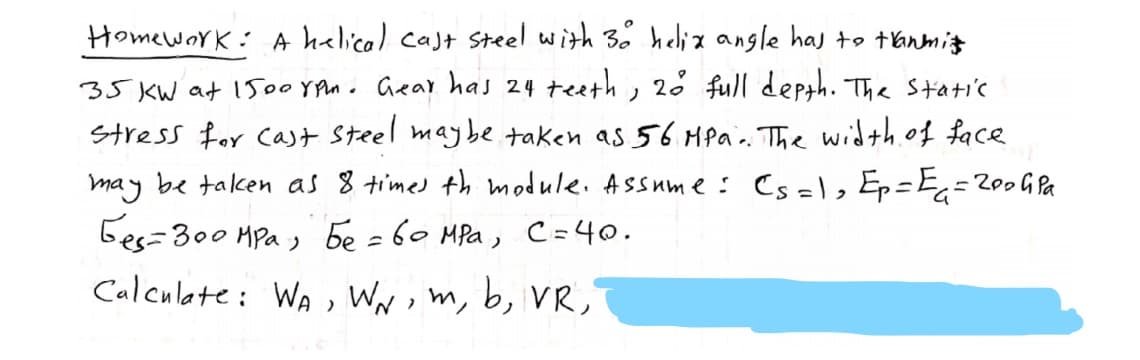 Homework: A helica) cast steel with 3. helix angle has to tanmiz
35 KW at 1500 YPu. Gear has 24 teeth, 2 full depth. Tha Static
Stress for Cast Steel maybe taken as 56 Mpa.. The width. of face
may be talcen as 8 time) th module. Assum e : Cs =l, Ep=E=
Ges=300 HPa , be =60 MPa,
Calculate: WA, WNm, b, VR,
= 200G Pa
C=40.
