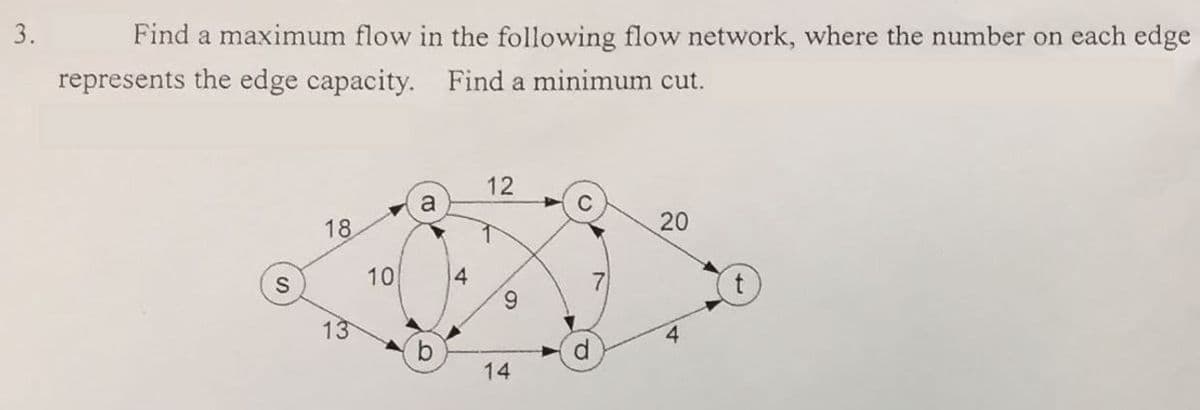 3.
Find a maximum flow in the following flow network, where the number on each edge
represents the edge capacity. Find a minimum cut.
12
a
C
18
20
10
4
6.
13
b.
14
