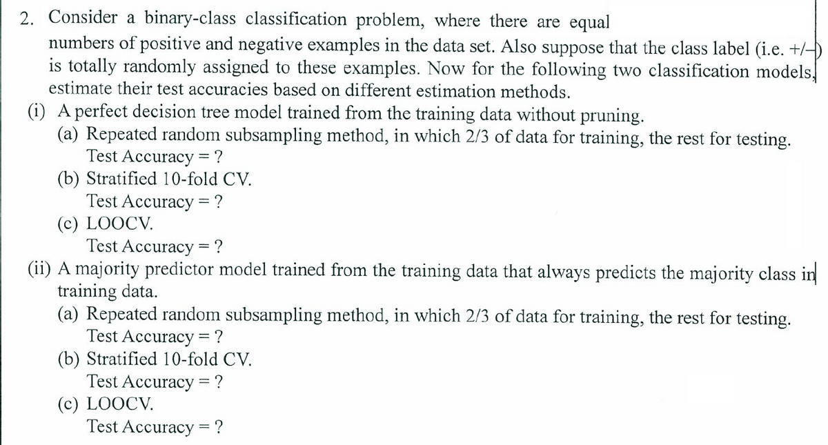 2. Consider a binary-class classification problem, where there are equal
numbers of positive and negative examples in the data set. Also suppose that the class label (i.e. +/-)
is totally randomly assigned to these examples. Now for the following two classification models,
estimate their test accuracies based on different estimation methods.
(i) A perfect decision tree model trained from the training data without pruning.
(a) Repeated random subsampling method, in which 2/3 of data for training, the rest for testing.
Test Accuracy = ?
(b) Stratified 10-fold CV.
Test Accuracy =?
(c) LOOCV.
Test Accuracy = ?
(ii) A majority predictor model trained from the training data that always predicts the majority class in
training data.
(a) Repeated random subsampling method, in which 2/3 of data for training, the rest for testing.
Test Accuracy = ?
(b) Stratified 10-fold CV.
Test Accuracy = ?
(c) LOOCV.
Test Accuracy = ?
