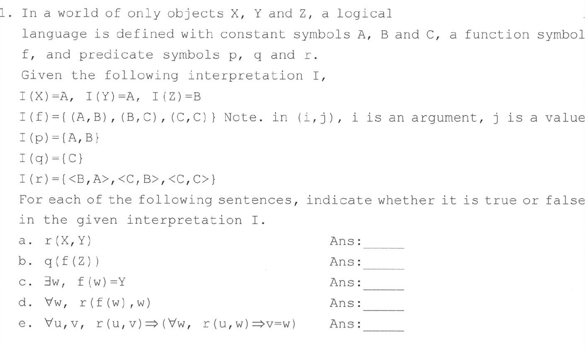 1. In a world of only objects X, Y and Z, a logical
language is defined with constant symbols A, B and C, a function symbol
f, and predicate symbols p, q and r.
Given the following interpretation I,
I (X) =A, I(Y)=A, I (Z) =B
I (f)={ (A,B),(B,C),(C,C) } Note. in (i,j), i is an argument, j is a value
I (p) = {A,B}
I (q) = {C}
I (r)={<B,A>,<C,B>,<C,C>}
For each of the following sentences, indicate whether it is true or false
in the given interpretation I.
а.
r (X, Y)
Ans:
b. q(f (Z))
Ans:
c. 3w, f (w) =Y
Ans:
d. Vw, r
(f (w),w)
Ans:
e. Vu, v, r (u, v)= (Vw, r(u,w)=v=w)
Ans:
