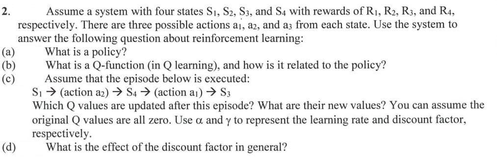 Assume a system with four states S1, S2, S3, and S4 with rewards of R1, R2, R3, and R4,
respectively. There are three possible actions ai, a2, and az from each state. Use the system to
answer the following question about reinforcement learning:
What is a policy?
2.
(а)
(b)
What is a Q-function (in Q learning), and how is it related to the policy?
Assume that the episode below is executed:
Si > (action az) → S4 → (action a1) → S3
Which Q values are updated after this episode? What are their new values? You can assume the
original Q values are all zero. Use a and y to represent the learning rate and discount factor,
respectively.
What is the effect of the discount factor in general?
(c)
(d)
