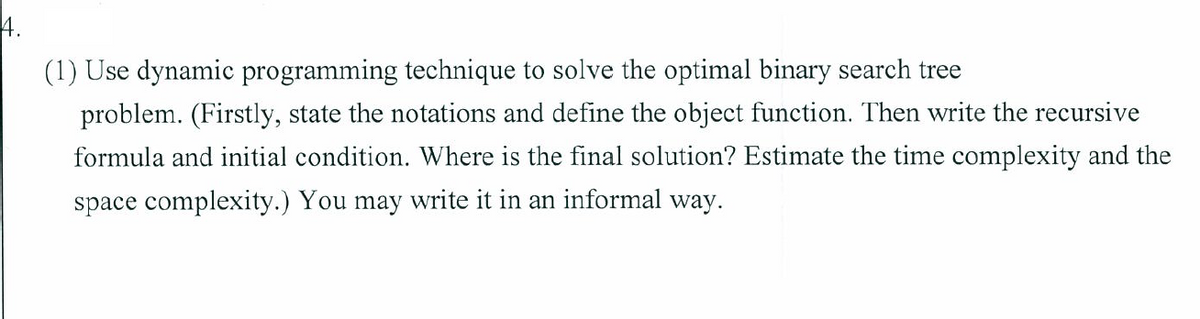 4.
(1) Use dynamic programming technique to solve the optimal binary search tree
problem. (Firstly, state the notations and define the object function. Then write the recursive
formula and initial condition. Where is the final solution? Estimate the time complexity and the
space complexity.) You may write it in an informal way.
