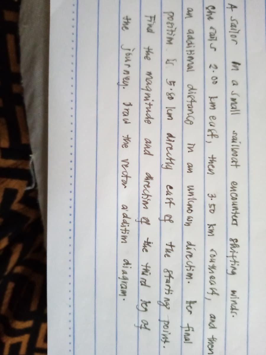 saillooat encounters shiting winds-
A sailor
Che Fail s 2. 0D km eaff, them
in a small
3. 50 km routhea rf, and then
in an unlino wn directim. ter final
an addiimal dietanco
positim 5.50 lum directly earft of
Find the magnitude and
the journey. gracw the vecton ardditim diagram.
the 8tarti ngg point.
the thi rd Jeg f
direchim
