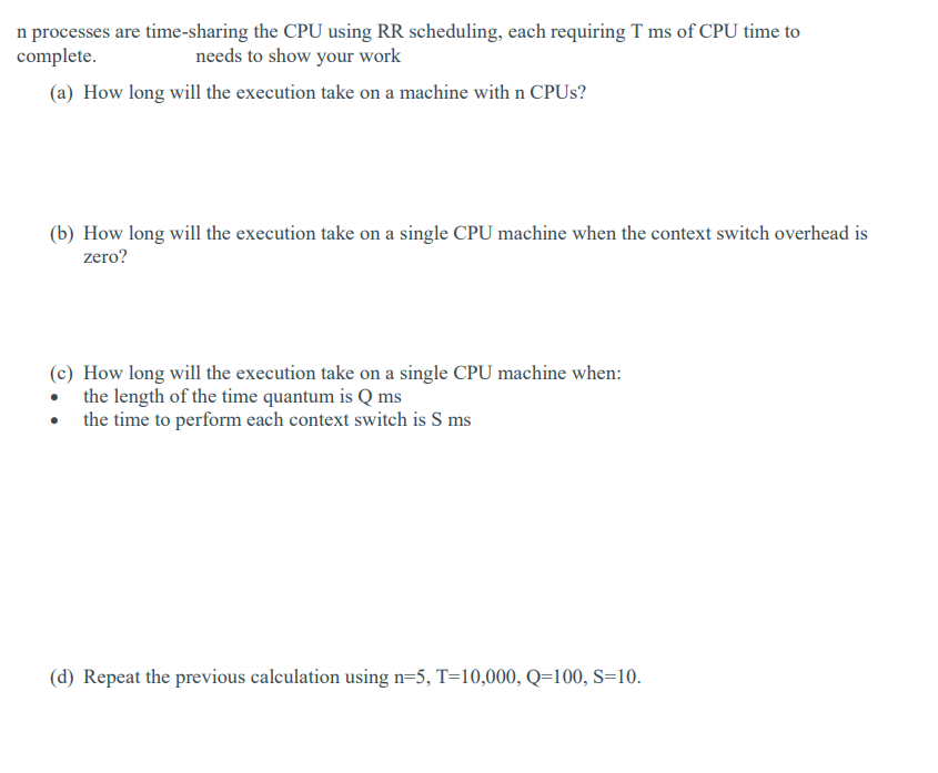 n processes are time-sharing the CPU using RR scheduling, each requiring T ms of CPU time to
complete.
needs to show your work
(a) How long will the execution take on a machine with n CPUs?
(b) How long will the execution take on a single CPU machine when the context switch overhead is
zero?
(c) How long will the execution take on a single CPU machine when:
• the length of the time quantum is Q ms
the time to perform each context switch is S ms
(d) Repeat the previous calculation using n=5, T=10,000, Q=100, S=10.