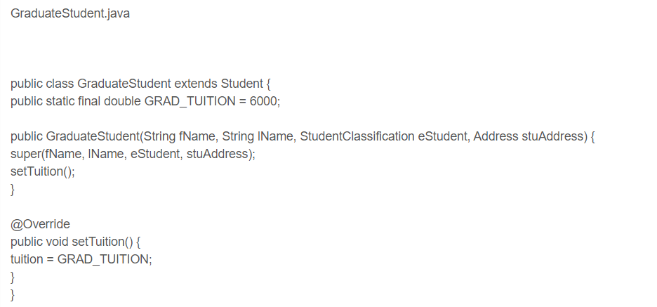 Graduate Student.java
public class Graduate Student extends Student {
public static final double GRAD_TUITION = 6000;
public Graduate Student(String fName, String IName, StudentClassification eStudent, Address stuAddress) {
super(fName, IName, eStudent, stuAddress);
setTuition();
}
@Override
public void setTuition() {
tuition = GRAD_TUITION;
}
}