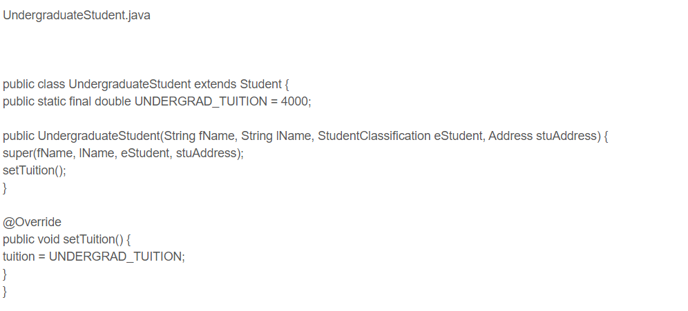 Undergraduate Student.java
public class Undergraduate Student extends Student {
public static final double UNDERGRAD_TUITION = 4000;
public Undergraduate Student(String fName, String IName, StudentClassification eStudent, Address stuAddress) {
super(fName, IName, eStudent, stuAddress);
set Tuition();
}
@Override
public void setTuition() {
tuition = UNDERGRAD_TUITION;
}
}