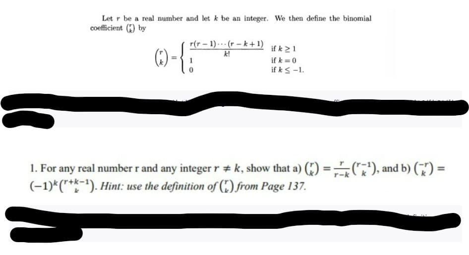 Letr be a real number and let k be an integer. We then define the binomial
coefficient () by
(Q)-{}
r(r-1)(r-k+1)
k!
if k 21
if k = 0
if k ≤ -1.
CC
1. For any real number r and any integer r #k, show that a) ()=(¹), and b) (77) =
(-1)k (r+k-1). Hint: use the definition of() from Page 137.
-k