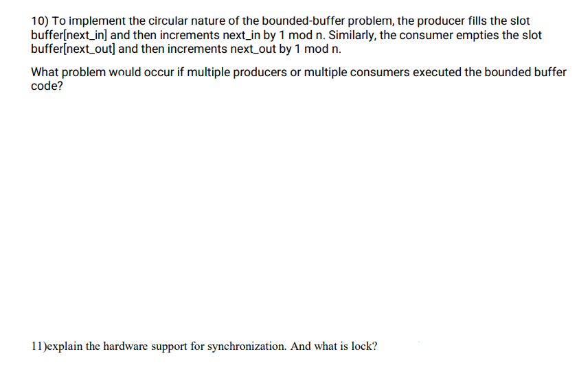 10) To implement the circular nature of the bounded-buffer problem, the producer fills the slot
buffer[next_in] and then increments next_in by 1 mod n. Similarly, the consumer empties the slot
buffer[next_out] and then increments next_out by 1 mod n.
What problem would occur if multiple producers or multiple consumers executed the bounded buffer
code?
11)explain the hardware support for synchronization. And what is lock?