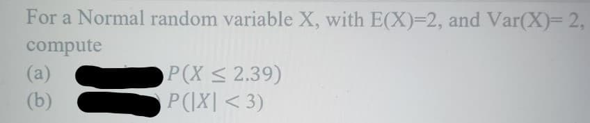 For a Normal random variable X, with E(X)=2, and Var(X)= 2,
compute
(a)
(b)
P(X ≤ 2.39)
P(|X| <3)