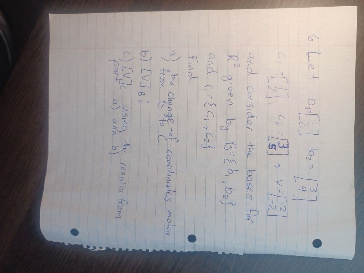 6 Let b₁ =[2] b₂ =
[4]
3 J
CI
13
V=
V
-2
9
²₁-[2] 2² =²²] =1²
-2
and consider the bases for
R²
bz
given by B = { b₁,b₂}
and
C = {0₁₂ (₂3
Find
a)
b) [V] b;
part a)
c) [V]c using the results from
a) and b)
the change-of-coordinates matrix
from B to C