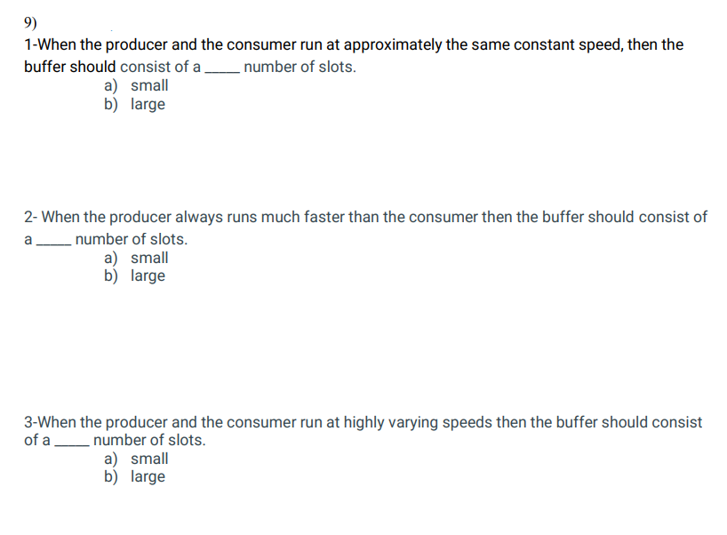 9)
1-When the producer and the consumer run at approximately the same constant speed, then the
buffer should consist of a number of slots.
a) small
b) large
2- When the producer always runs much faster than the consumer then the buffer should consist of
a
number of slots.
a) small
b) large
3-When the producer and the consumer run at highly varying speeds then the buffer should consist
of a
number of slots.
a) small
b) large