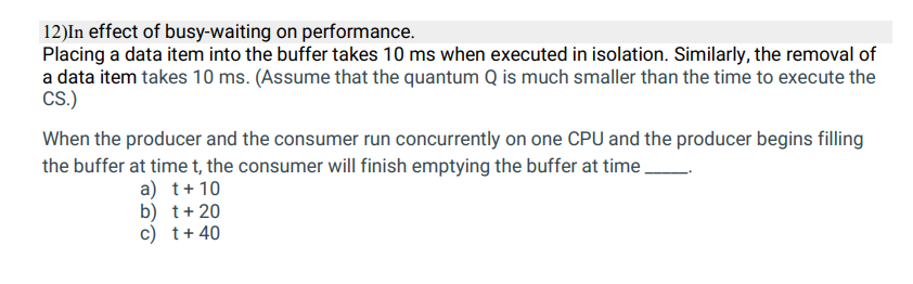 12)In effect of busy-waiting on performance.
Placing a data item into the buffer takes 10 ms when executed in isolation. Similarly, the removal of
a data item takes 10 ms. (Assume that the quantum Q is much smaller than the time to execute the
CS.)
When the producer and the consumer run concurrently on one CPU and the producer begins filling
the buffer at time t, the consumer will finish emptying the buffer at time.
a) t+10
b) t+20
c) t+ 40