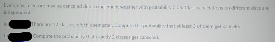 Every day, a lecture may be canceled due to inclement weather with probability 0.05. Class cancelations on different days are
independent.
(a)
(b
There are 12 classes left this semester. Compute the probability that at least 3 of them get canceled.
Compute the probability that exactly 2 classes get canceled.