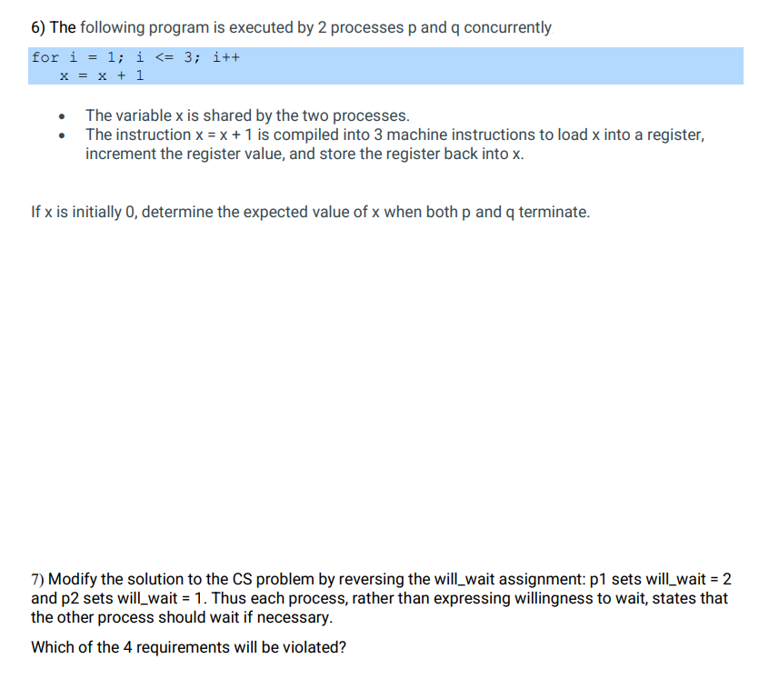 6) The following program is executed by 2 processes p and q concurrently
for i = 1; i <= 3; i++
x = x + 1
The variable x is shared by the two processes.
The instruction x = x + 1 is compiled into 3 machine instructions to load x into a register,
increment the register value, and store the register back into x.
If x is initially 0, determine the expected value of x when both p and q terminate.
7) Modify the solution to the CS problem by reversing the will_wait assignment: p1 sets will_wait = 2
and p2 sets will_wait = 1. Thus each process, rather than expressing willingness to wait, states that
the other process should wait if necessary.
Which of the 4 requirements will be violated?