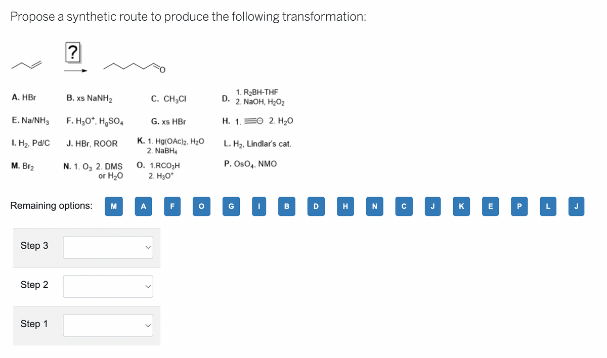 Propose a synthetic route to produce the following transformation:
A. HBr
E. Na/NH3
I. H₂, Pd/C
M. Br₂
Step 3
Step 2
?
Step 1
B. xs NaNH2
F. H₂O*, H₂SO4
Remaining options:
J. HBr, ROOR
N. 1. 03 2. DMS
or H₂O
M
C. CH3CI
G. xs HBr
K. 1. Hg(OAc)2, H₂O
2. NaBH4
A
0. 1.RCO3H
2. H3O*
F
O
D.
1. R₂BH-THF
2. NaOH, H₂O2
H. 1.
G
2. H₂O
L. H₂, Lindlar's cat.
P. OSO4, NMO
B
D
H
N
C
J
K
E
PLI
J