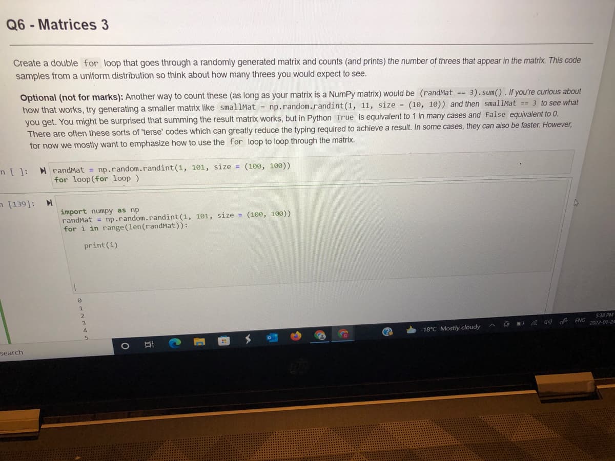 Q6 - Matrices 3
Create a double for loop that goes through a randomly generated matrix and counts (and prints) the number of threes that appear in the matrix. This code
samples from a uniform distribution so think about how many threes you would expect to see.
Optional (not for marks): Another way to count these (as long as your matrix is a NumPy matrix) would be (randMat == 3).sum(). If you're curious about
how that works, try generating a smaller matrix like smallMat = np.random.randint(1, 11, size = (10, 10)) and then smallMat == 3 to see what
you get. You might be surprised that summing the result matrix works, but in Python True is equivalent to 1 in many cases and False equivalent to 0.
There are often these sorts of 'terse' codes which can greatly reduce the typing required to achieve a result. In some cases, they can also be faster. However,
for now we mostly want to emphasize how to use the for loop to loop through the matrix.
H randMat = np.random.randint(1, 101, size = (100, 100))
for loop(for loop)
n[]:
n [139]:
import numpy as np
randMat = np.random.randint(1, 101, size = (100, 100))
for i in range(len(randMat)):
print (i)
1.
2
4
5:38 PM
ENG
-18°C Mostly cloudy
2022-01-2
search
