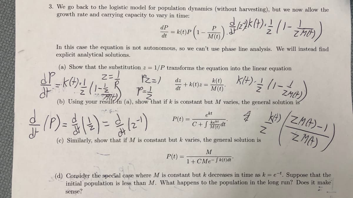 3. We go back to the logistic model for population dynamics (without harvesting), but we now allow the
growth rate and carrying capacity to vary in time:
dP
P
= k(t)P(1-
dt
M(t)
In this case the equation is not autonomous, so we can't use phase line analysis. We will instead find
explicit analytical solutions.
(a) Show that the substitution z = 1/P transforms the equation into the linear equation
2= ]
KIH) ! (1-
dz
+ k(t)z =
dt
k(t)
M(t)
ZMP)
(b) Using your résult in (a), show that if k is constant but M varies, the general solution is
KH) ZMA)-)
(P)- {4)=)
ekt
P(t)
C + S Modt
kekt
ZMA)
(c) Similarly, show that if M is constant but k varies, the general solution is
M
P(t) =
1+ CMe-Sk(t)dt "
(d) Consider the special case where M is constant but k decreases in time as k = e=t. Suppose that the
initial population is less than M. What happens to the population in the long run? Does it make
sense?
