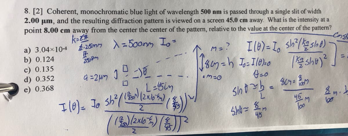 8. [2] Coherent, monochromatic blue light of wavelength 500 nm is passed through a single slit of width
2.00 um, and the resulting diffraction pattern is viewed on a screen 45.0 cm away. What is the intensity at a
point 8.00 cm away from the center the center of the pattern, relative to the value at the center of the pattern?
k=
425m) 入-50ony Io=
a) 3.04x10-4
b) 0.124
c) 0.135
d) 0.352
e) 0.368
%3D
M=?
こ)
L-5in
Il0)=
46
loos
48
