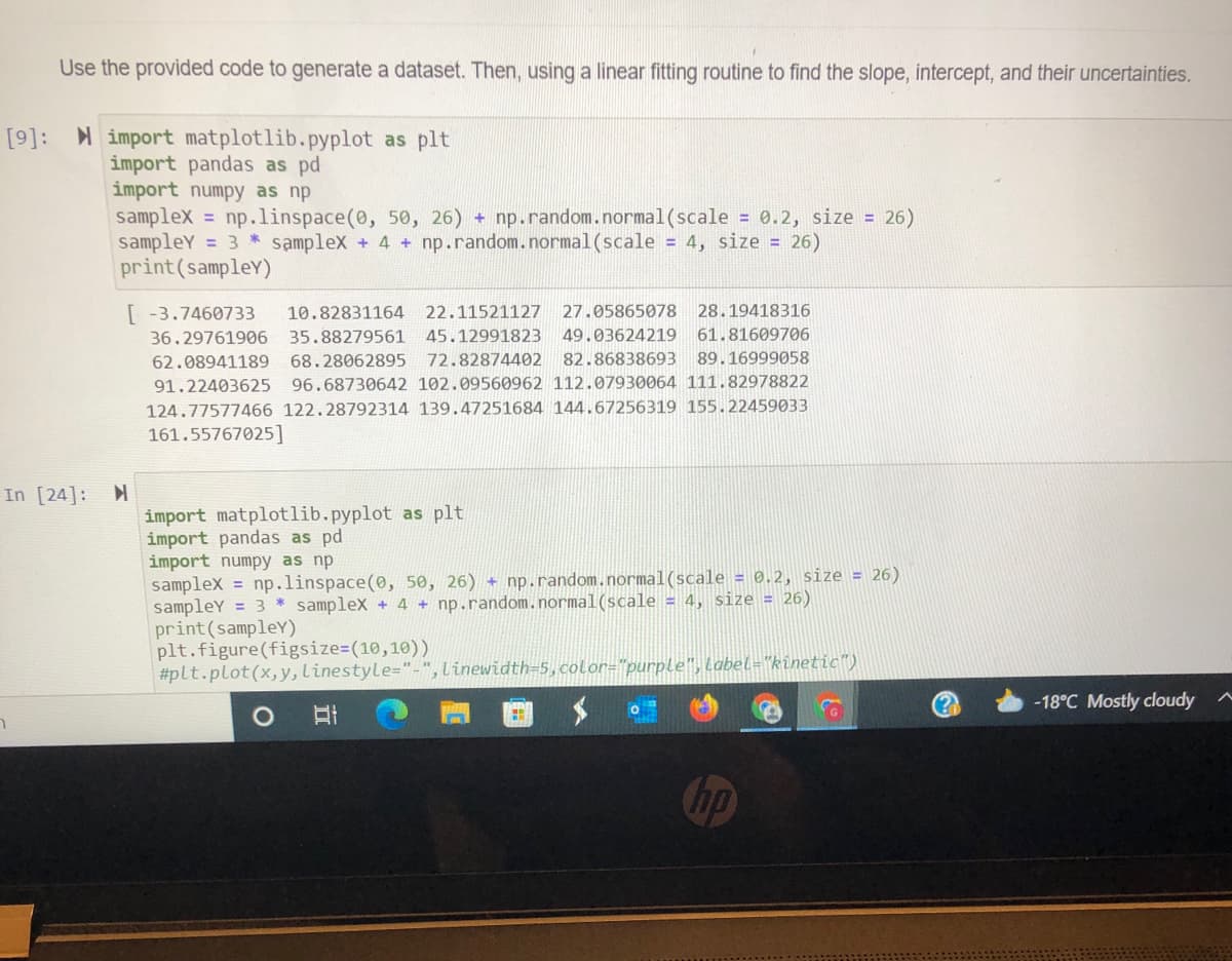 Use the provided code to generate a dataset. Then, using a linear fitting routine to find the slope, intercept, and their uncertainties.
[9]: import matplotlib.pyplot as plt
import pandas as pd
import numpy as np
samplex = np.1linspace(0, 50, 26) + np.random.normal(scale = 0.2, size = 26)
sampleY = 3 * samplex + 4 + np.random.normal(scale = 4, size = 26)
print(sampleY)
[ -3.7460733
10.82831164
22.11521127
27.05865078
28.19418316
36.29761906
35.88279561
45.12991823 49.03624219
61.81609706
62.08941189
68.28062895
72.82874402
82.86838693 89.16999058
91.22403625
96.68730642 102.09560962 112.07930064 111.82978822
124.77577466 122.28792314 139.47251684 144.67256319 155.22459033
161.55767025]
In [24]:
import matplotlib.pyplot as plt
import pandas as pd
import numpy as np
samplex = np.linspace(0, 50, 26) + np.random.normal(scale = 0.2, size = 26)
sampleY = 3 * samplex + 4 + np.random.normal(scale = 4, size = 26)
print(sampleY)
plt.figure(figsize=(10,10))
#plt.plot(x,y,linestyle="-",linewidth=5,color="purple", Label="kinetic")
(?
-18°C Mostly cloudy
hp
