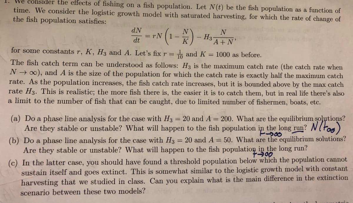 We consider the effects of fishing on a fish population. Let N(t) be the fish population as a function of
1.
time. We consider the logistic growth model with saturated harvesting, for which the rate of change of
the fish population satisfies:
dN
= rN
dt
N
1 -
H3
A+ N
K
for some constants r, K, H3 and A. Let's fix r = and K = 1000 as before.
The fish catch term can be understood as follows: H3 is the maximum catch rate (the catch rate when
N → 0), and A is the size of the population for which the catch rate is exactly half the maximum catch
rate. As the population increases, the fish catch rate increases, but it is bounded above by the max catch
rate H3. This is realistic; the more fish there is, the easier it is to catch them, but in real life there's also
a limit to the number of fish that can be caught, due to limited number of fishermen, boats, etc.
(a) Do a phase line analysis for the case with H3 = 20 and A = 200. What are the equilibrium soļutions?
Are they stable or unstable? What will happen to the fish population in the long run? N(too)
E200
20 and A = 50. What are the equilibrium solutions?
(b) Do a phase line analysis for the case with H3
Are they stable or unstable? What will happen to the fish population in the long run?
(c) In the latter case, you should have found a threshold population below which the population cannot
sustain itself and goes extinct. This is somewhat similar to the logistic growth model with constant
harvesting that we studied in class. Can you explain what is the main difference in the extinction
scenario between these two models?
