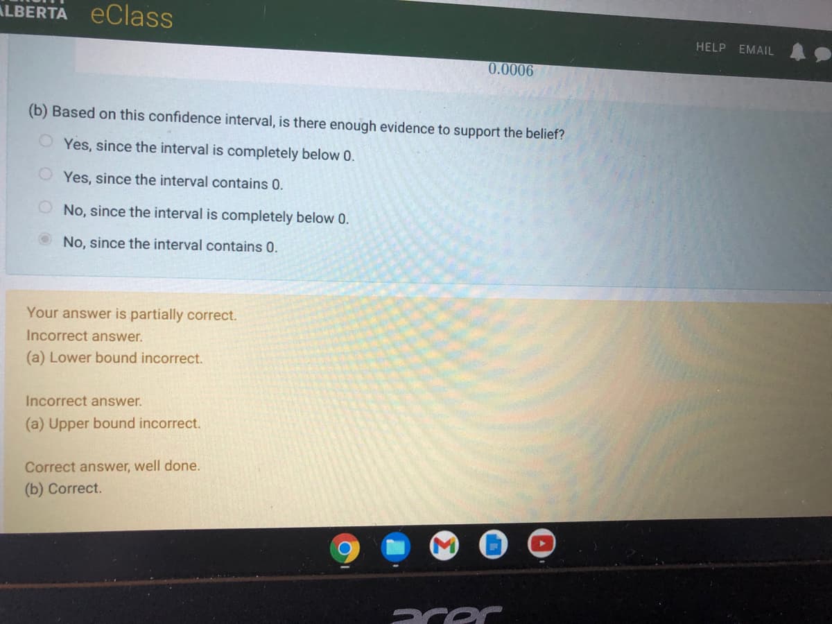 ALBERTA
eClass
HELP EMAIL
0.0006
(b) Based on this confidence interval, is there enough evidence to support the belief?
O Yes, since the interval is completely below 0.
O Yes, since the interval contains 0.
O No, since the interval is completely below 0.
No, since the interval contains 0.
Your answer is partially correct.
Incorrect answer.
(a) Lower bound incorrect.
Incorrect answer.
(a) Upper bound incorrect.
Correct answer, well done.
(b) Correct.
