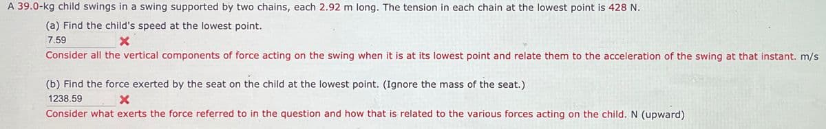 A 39.0-kg child swings in a swing supported by two chains, each 2.92 m long. The tension in each chain at the lowest point is 428 N.
(a) Find the child's speed at the lowest point.
7.59
Consider all the vertical components of force acting on the swing when it is at its lowest point and relate them to the acceleration of the swing at that instant. m/s
(b) Find the force exerted by the seat on the child at the lowest point. (Ignore the mass of the seat.)
1238.59
Consider what exerts the force referred to in the question and how that is related to the various forces acting on the child. N (upward)