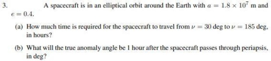 3.
A spacecraft is in an elliptical orbit around the Earth with a = 1.8 x 107 m and
e = 0.4.
(a) How much time is required for the spacecraft to travel from v = 30 deg to v = 185 deg,
in hours?
(b) What will the true anomaly angle be 1 hour after the spacecraft passes through periapsis,
in deg?
