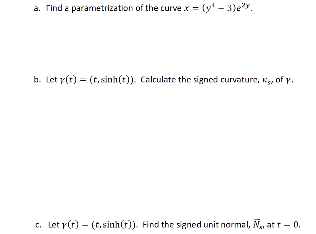 a. Find a parametrization of the curve x =
(y* – 3)e²y.
b. Let y(t) = (t, sinh(t)). Calculate the signed curvature, Ks, of y.
c. Let y(t) = (t, sinh(t)). Find the signed unit normal, Ng, at t = 0.
