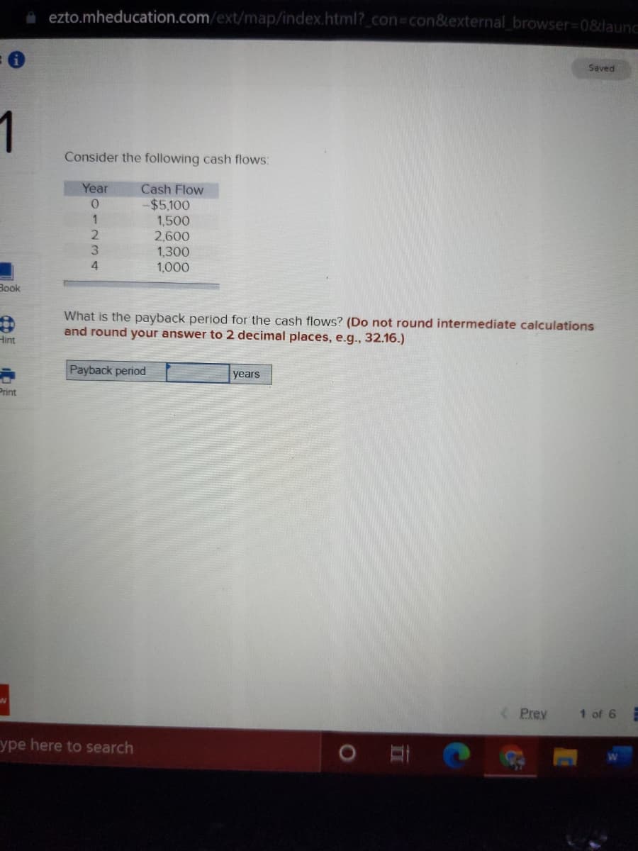 a ezto.mheducation.com/ext/map/index.html?_con%3Dcon&external_browser%3D0&launc
Saved
1
Consider the following cash flows:
Year
Cash Flow
-$5,100
1,500
2,600
1,300
1,000
4.
Book
What is the payback period for the cash flows? (Do not round intermediate calculations
and round your answer to 2 decimal places, e.g., 32.16.)
Hint
Payback period
years
Print
Prey
1 of 6
ype here to search
