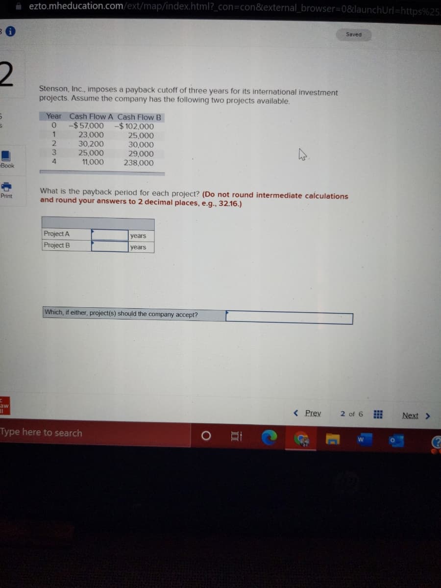 A ezto.mheducation.com/ext/map/index.html?_con=con&external_browser3D0&launchUrl=https%25.
Saved
Stenson, Inc., imposes a payback cutoff of three years for its international investment
projects. Assume the company has the following two projects available.
Year Cash Flow A Cash Flow B
-$57,000
-$102,000
23,000
30,200
25,000
25,000
30,000
29,000
238,000
1
4
11,000
Book
What is the payback period for each project? (Do not round intermediate calculations
and round your answers to 2 decimal places, e.g., 32.16.)
Print
Project A
years
Project B
years
Which, if either, project(s) should the company accept?
< Prev
2 of 6
aw
Next >
Type here to search
