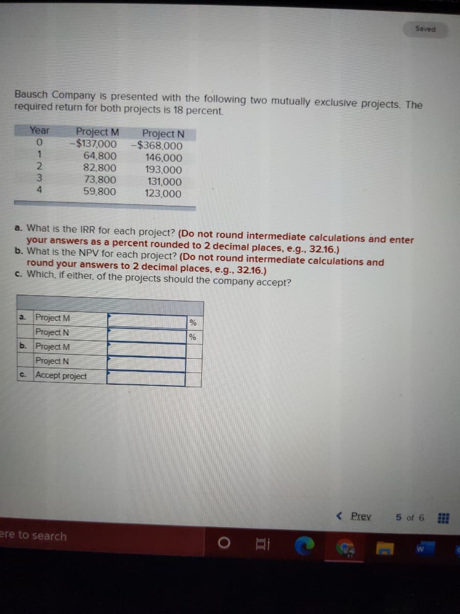 Saved
Bausch Company is presented with the following two mutually exclusive projects. The
required return for both projects is 18 percent.
Project M
$137,000
64,800
82,800
Project N
-$368,000
Year
0.
146,000
193,000
131,000
123,000
2.
73,800
59,800
a. What is the IRR for each project? (Do not round intermediate calculations and enter
your answers as a percent rounded to 2 decimal places, e.g., 32.16.)
b. What is the NPV for each project? (Do not round intermediate calculations and
round your answers to 2 decimal places, e.g., 32.16.)
c. Which, if either, of the projects should the company accept?
Project M
a.
Project N
b. Project M
%
Project N
c. Accept project
< Prev
5 of 6
ere to search
