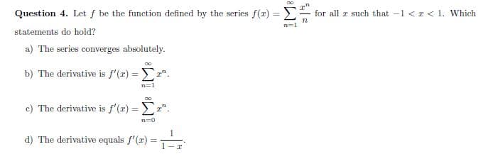 Question 4. Let f be the function defined by the series f(r) = E
for all r such that -1 <r < 1. Which
statements do hold?
a) The series coverges absolutely.
b) The derivative is f'(x) = ".
c) The derivative is f'(x) = ".
%3D
=0
1
d) The derivative equals f'(z) =
1-r
