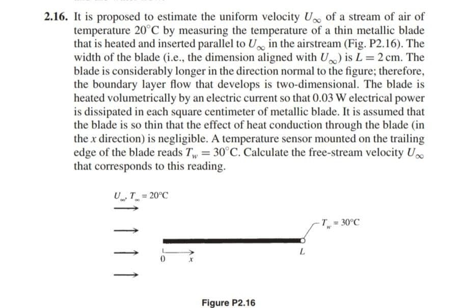 2.16. It is proposed to estimate the uniform velocity U of a stream of air of
temperature 20°C by measuring the temperature of a thin metallic blade
that is heated and inserted parallel to U in the airstream (Fig. P2.16). The
width of the blade (i.e., the dimension aligned with U) is L= 2 cm. The
blade is considerably longer in the direction normal to the figure; therefore,
the boundary layer flow that develops is two-dimensional. The blade is
heated volumetrically by an electric current so that 0.03 W electrical power
is dissipated in each square centimeter of metallic blade. It is assumed that
the blade is so thin that the effect of heat conduction through the blade (in
the x direction) is negligible. A temperature sensor mounted on the trailing
edge of the blade reads T, = 30°C. Calculate the free-stream velocity U.
that corresponds to this reading.
U T = 20°C
T 30°C
Figure P2.16
