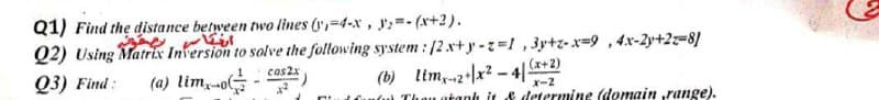 Q1) Find the distance between two lines (y,-4-x, y;=- (x+2).
Q2) Using Matrix Inversion to solve the following system : [2.x+y -z=1 , 3y+z-x=9,4x-2y+2z-8]
Q3) Find:
(a) lim,-o -
(b) lim,-z•x? – 4| +2)
Cuntn Thau atanh it & determine (domain range).
1
cas2x
x-2
