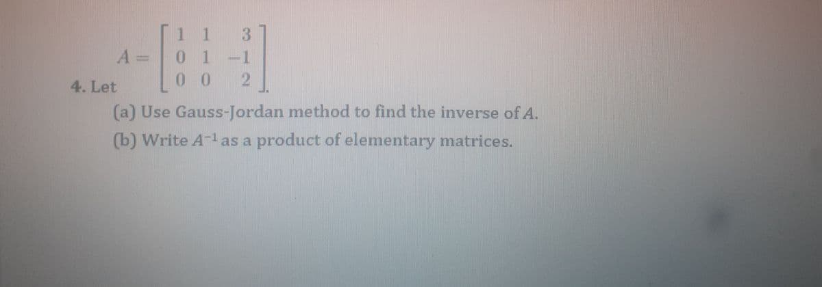 |1 3
0 1-1
10 2
A =
4. Let
(a) Use Gauss-Jordan method to find the inverse of A.
(b) Write A-1 as a product of elementary matrices.
