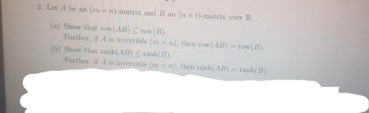 2. Let A be an (m x n)-matrix and B an (n xt)-matrix over R.
(a) Show that row(AB) C row(B).
Further, if A is invertible (m = n), then row(AB):
= row(B).
(b) Show that rank(AB) < rank(B).
Further, if A is invertible (m =n), then rank(AB) = rank(B).
